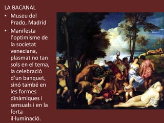 LA BACANAL Museu del Prado, Madrid Manifesta l’optimisme de la societat veneciana, plasmat no tan sols en el tema, la celebració d’un banquet, sinó també en les formes dinàmiques i sensuals i en la forta il·luminació. 