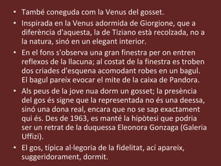 També coneguda com la Venus del gosset. Inspirada en la Venus adormida de Giorgione, que a diferència d'aquesta, la de Tiziano està recolzada, no a la natura, sinó en un elegant interior.  En el fons s'observa una gran finestra per on entren reflexos de la llacuna; al costat de la finestra es troben dos criades d'esquena acomodant robes en un bagul. El bagul pareix evocar el mite de la caixa de Pandora.  Als peus de la jove nua dorm un gosset; la presència del gos és signe que la representada no és una deessa, sinó una dona real, encara que no se sap exactament qui és. Des de 1963, es manté la hipòtesi que podria ser un retrat de la duquessa Eleonora Gonzaga (Galeria Uffizi). El gos, típica al·legoria de la fidelitat, ací apareix, suggeridorament, dormit. 