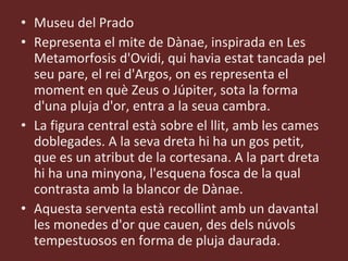Museu del Prado Representa el mite de Dànae, inspirada en Les Metamorfosis d'Ovidi, qui havia estat tancada pel seu pare, el rei d'Argos, on es representa el moment en què Zeus o Júpiter, sota la forma d'una pluja d'or, entra a la seua cambra.  La figura central està sobre el llit, amb les cames doblegades. A la seva dreta hi ha un gos petit, que es un atribut de la cortesana. A la part dreta hi ha una minyona, l'esquena fosca de la qual contrasta amb la blancor de Dànae. Aquesta serventa està recollint amb un davantal les monedes d'or que cauen, des dels núvols tempestuosos en forma de pluja daurada. 