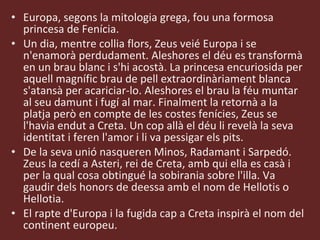 Europa, segons la mitologia grega, fou una formosa princesa de Fenícia. Un dia, mentre collia flors, Zeus veié Europa i se n'enamorà perdudament. Aleshores el déu es transformà en un brau blanc i s'hi acostà. La princesa encuriosida per aquell magnífic brau de pell extraordinàriament blanca s'atansà per acariciar-lo. Aleshores el brau la féu muntar al seu damunt i fugí al mar. Finalment la retornà a la platja però en compte de les costes fenícies, Zeus se l'havia endut a Creta. Un cop allà el déu li revelà la seva identitat i feren l'amor i li va pessigar els pits.  De la seva unió nasqueren Minos, Radamant i Sarpedó. Zeus la cedí a Asteri, rei de Creta, amb qui ella es casà i per la qual cosa obtingué la sobirania sobre l'illa. Va gaudir dels honors de deessa amb el nom de Hellotis o Hellotia. El rapte d'Europa i la fugida cap a Creta inspirà el nom del continent europeu.  