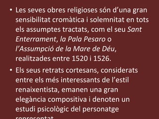 Les seves obres religioses són d’una gran sensibilitat cromàtica i solemnitat en tots els assumptes tractats, com el seu  Sant Enterrament ,  la Pala Pesaro  o  l’ Assumpció de la Mare de Déu , realitzades entre 1520 i 1526. Els seus retrats cortesans, considerats entre els més interessants de l’estil renaixentista, emanen una gran elegància compositiva i denoten un estudi psicològic del personatge representat. 