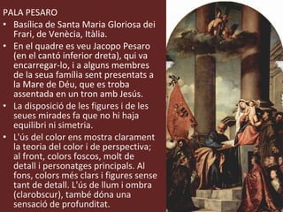PALA PESARO Basílica de Santa Maria Gloriosa dei Frari, de Venècia, Itàlia. En el quadre es veu Jacopo Pesaro (en el cantó inferior dreta), qui va encarregar-lo, i a alguns membres de la seua família sent presentats a la Mare de Déu, que es troba assentada en un tron amb Jesús. La disposició de les figures i de les seues mirades fa que no hi haja equilibri ni simetria. L'ús del color ens mostra clarament la teoria del color i de perspectiva; al front, colors foscos, molt de detall i personatges principals. Al fons, colors més clars i figures sense tant de detall. L'ús de llum i ombra (clarobscur), també dóna una sensació de profunditat. 