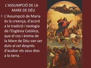 L’ASSUMPCIÓ DE LA MARE DE DÉU L’Assumpció de Maria és la creença, d'acord a la tradició i teologia de l'Església Catòlica, que el cos i ànima de la Mare de Déu van ser duts al cel després d'acabar els seus dies a la terra.  