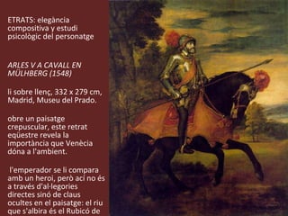 RETRATS: elegància compositiva y estudi psicològic del personatge  CARLES V A CAVALL EN MÜLHBERG (1548) Oli sobre llenç, 332 x 279 cm, Madrid, Museu del Prado. Sobre un paisatge crepuscular, este retrat eqüestre revela la importància que Venècia dóna a l'ambient.  A l'emperador se li compara amb un heroi, però ací no és a través d'al·legories directes sinó de claus ocultes en el paisatge: el riu que s'albira és el Rubicó de Cèsar i el to rogenc del cel al·ludeix al camí del sol de Josué. 