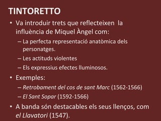 TINTORETTO Va introduir trets que reflecteixen  la influència de Miquel Àngel com: La perfecta representació anatòmica dels personatges. Les actituds violentes Els expressius efectes lluminosos. Exemples: Retrobament del cos de sant Marc  (1562-1566) El Sant Sopar  (1592-1566) A banda són destacables els seus llenços, com  el Llavatori  (1547). 