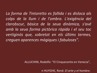 “ La forma de Tintoretto es fallida i es disloca als colps de la llum i de l'ombra. L'exigència del clarobscur, bàsica de la seua dinàmica, s'avé amb la seua forma pictòrica ràpida i el seu toc vertiginós que, sobretot en els últims termes, creguen aparences màgiques i fabuloses”. PALLUCHINI, Rodolfo: “El Cinquecento en Venecia”,  en HUYGHE, René:  El arte y el hombre .  Barcelona, Planeta, 1972. 