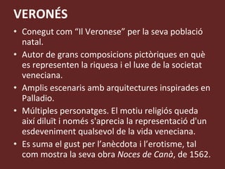 VERONÉS Conegut com “Il Veronese” per la seva població natal. Autor de grans composicions pictòriques en què es representen la riquesa i el luxe de la societat veneciana. Amplis escenaris amb arquitectures inspirades en Palladio. Múltiples personatges. El motiu religiós queda així diluït i només s'aprecia la representació d'un esdeveniment qualsevol de la vida veneciana. Es suma el gust per l’anècdota i l’erotisme, tal com mostra la seva obra  Noces de Canà , de 1562. 