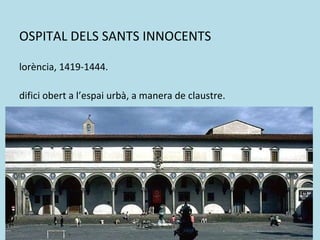 HOSPITAL DELS SANTS INNOCENTS  Florència, 1419-1444. Edifici obert a l’espai urbà, a manera de claustre. Pòrtic que combina arcs de mig punt amb columnes romanes. Destaca l’horitzontalitat, remarcada per les motllures de l’arquitrau. 