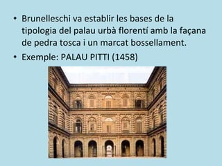 Brunelleschi va establir les bases de la tipologia del palau urbà florentí amb la façana de pedra tosca i un marcat bossellament. Exemple: PALAU PITTI (1458) 