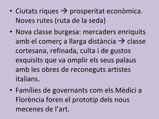 Ciutats riques    prosperitat econòmica. Noves rutes (ruta de la seda) Nova classe burgesa: mercaders enriquits amb el comerç a llarga distància    classe cortesana, refinada, culta i de gustos exquisits que va omplir els seus palaus amb les obres de reconeguts artistes italians. Famílies de governants com els Mèdici a Florència foren el prototip dels nous mecenes de l’art. 