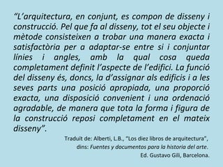 “ L’arquitectura, en conjunt, es compon de disseny i construcció. Pel que fa al disseny, tot el seu objecte i mètode consisteixen a trobar una manera exacta i satisfactòria per a adaptar-se entre si i conjuntar línies i angles, amb la qual cosa queda completament definit l’aspecte de l’edifici. La funció del disseny és, doncs, la d’assignar als edificis i a les seves parts una posició apropiada, una proporció exacta, una disposició convenient i una ordenació agradable, de manera que tota la forma i figura de la construcció reposi completament en el mateix disseny”. Traduït de: Alberti, L.B., “Los diez libros de arquitectura”,  dins:  Fuentes y documentos para la historia del arte .  Ed. Gustavo Gili, Barcelona. 