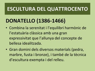 ESCULTURA DEL QUATTROCENTO DONATELLO (1386-1466) Combina la serenitat i l’equilibri harmònic de l’estatuària clàssica amb una gran expressivitat que l’allunya del concepte de bellesa idealitzada. Gran domini dels diversos materials (pedra, marbre, fusta i bronze), i també de la tècnica d’escultura exempta i del relleu. 