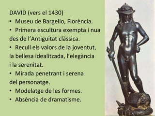 DAVID (vers el 1430) Museu de Bargello, Florència. Primera escultura exempta i nua des de l’Antiguitat clàssica. Recull els valors de la joventut,  la bellesa idealitzada, l’elegància  i la serenitat. Mirada penetrant i serena  del personatge. Modelatge de les formes. Absència de dramatisme. 