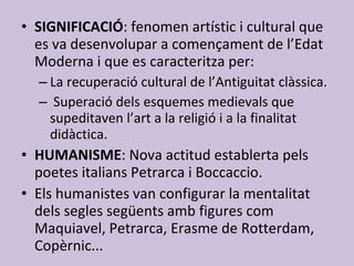 SIGNIFICACIÓ : fenomen artístic i cultural que es va desenvolupar a començament de l’Edat Moderna i que es caracteritza per: La recuperació cultural de l’Antiguitat clàssica. Superació dels esquemes medievals que supeditaven l’art a la religió i a la finalitat didàctica. HUMANISME : Nova actitud establerta pels poetes italians Petrarca i Boccaccio. Els humanistes van configurar la mentalitat dels segles següents amb figures com Maquiavel, Petrarca, Erasme de Rotterdam, Copèrnic... 