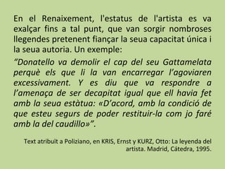 En el Renaixement, l'estatus de l'artista es va exalçar fins a tal punt, que van sorgir nombroses llegendes pretenent fiançar la seua capacitat única i la seua autoria. Un exemple: “ Donatello va demolir el cap del seu Gattamelata perquè els que li la van encarregar l’agoviaren excessivament. Y es diu que va respondre a l’amenaça de ser decapitat igual que ell havia fet amb la seua estàtua: «D’acord, amb la condició de que esteu segurs de poder restituir-la com jo faré amb la del caudillo»”. Text atribuït a Poliziano, en KRIS, Ernst y KURZ, Otto: La leyenda del artista. Madrid, Cátedra, 1995. 