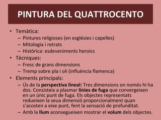 PINTURA DEL QUATTROCENTO Temàtica: Pintures religioses (en esglésies i capelles) Mitologia i retrats Històrica: esdeveniments heroics Tècniques: Fresc de grans dimensions Tremp sobre pla i oli (influència flamenca) Elements principals: Ús de la  perspectiva lineal:  Tres dimensions on només hi ha dos. Consisteix a plasmar  línies de fuga  que convergeixen en un únic punt de fuga. Els objectes representats redueixen la seua dimensió proporcionalment quan s’acosten a eixe punt, fent la sensació de profunditat. Amb la  llum  aconsegueixen mostrar el  volum  dels objectes. 