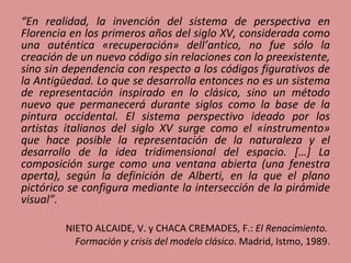 “ En realidad, la invención del sistema de perspectiva en Florencia en los primeros años del siglo XV, considerada como una auténtica «recuperación» dell’antico, no fue sólo la creación de un nuevo código sin relaciones con lo preexistente, sino sin dependencia con respecto a los códigos figurativos de la Antigüedad. Lo que se desarrolla entonces no es un sistema de representación inspirado en lo clásico, sino un método nuevo que permanecerá durante siglos como la base de la pintura occidental. El sistema perspectivo ideado por los artistas italianos del siglo XV surge como el «instrumento» que hace posible la representación de la naturaleza y el desarrollo de la idea tridimensional del espacio. […] La composición surge como una ventana abierta (una fenestra aperta), según la definición de Alberti, en la que el plano pictórico se configura mediante la intersección de la pirámide visual”. NIETO ALCAIDE, V. y CHACA CREMADES, F.:  El Renacimiento.  Formación y crisis del modelo clásico . Madrid, Istmo, 1989. 
