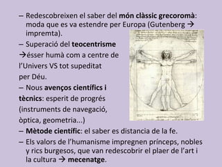 Redescobreixen el saber del  món clàssic grecoromà : moda que es va estendre per Europa (Gutenberg    impremta). Superació del  teocentrisme   ésser humà com a centre de  l’Univers VS tot supeditat  per Déu. Nous  avenços científics i  tècnics : esperit de progrés  (instruments de navegació,  òptica, geometria...) Mètode científic : el saber es distancia de la fe. Els valors de l’humanisme impregnen prínceps, nobles y rics burgesos, que van redescobrir el plaer de l’art i la cultura     mecenatge . 