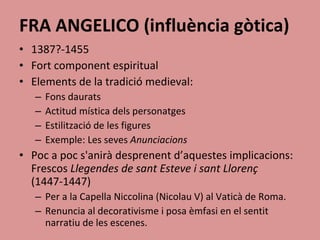 FRA ANGELICO (influència gòtica) 1387?-1455 Fort component espiritual Elements de la tradició medieval: Fons daurats Actitud mística dels personatges Estilització de les figures Exemple: Les seves  Anunciacions Poc a poc s'anirà desprenent d’aquestes implicacions: Frescos  Llegendes de sant Esteve i sant Llorenç  (1447-1447) Per a la Capella Niccolina (Nicolau V) al Vaticà de Roma. Renuncia al decorativisme i posa èmfasi en el sentit narratiu de les escenes. 