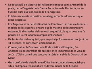 La decoració de la porta del reliquiari conegut com a Armari de la plata, per a l'església de la Santa Anunciació de Florència, va ser l'última obra que coneixem de Fra Angelico.  El tabernacle estava destinat a salvaguardar les donacions que rebia l'església.  Fra Angelico va ser el destinatari de l'encàrrec i el que va donar els models de les escenes, encara que la majoria de les figuracions estan molt allunyades del seu estil arquetípic, la qual cosa ens fa pensar en la col·laboració àmplia del seu taller. De les taules del reliquiari, que en principi formaven un conjunt de 41 escenes, es conserven únicament 35.  Començant amb l'escena de la Roda mística d'Ezequiel, Fra Angelico va desenrotllar els episodis més important de la vida de Jesús. L'últim panell que tancava la sèrie era el de la Coronació de María.  Gran profusió de detalls anecdòtics i una concepció espacial que situa en l'època renaixentista esdeveniments de la història sagrada.  