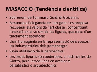 MASACCIO (Tendència científica) Sobrenom de Tommaso Guidi di Goivanni. Renuncia a l’elegància de l’art gòtic i es proposa recuperar els valors de l’art clàssic, concentrant l’atenció en el volum de les figures, que dota d’un tractament escultòric. Llum homogènia en la representació dels cossos i les indumentàries dels personatges. Sàvia utilització de la perspectiva. Les seues figures són poderoses, a l'estil de les de Giotto, però introduïdes en ambients paisatgístics o arquitectònics 