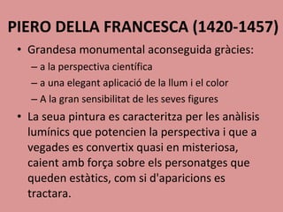 PIERO DELLA FRANCESCA (1420-1457) Grandesa monumental aconseguida gràcies: a la perspectiva científica a una elegant aplicació de la llum i el color A la gran sensibilitat de les seves figures  La seua pintura es caracteritza per les anàlisis lumínics que potencien la perspectiva i que a vegades es convertix quasi en misteriosa, caient amb força sobre els personatges que queden estàtics, com si d'aparicions es tractara. 