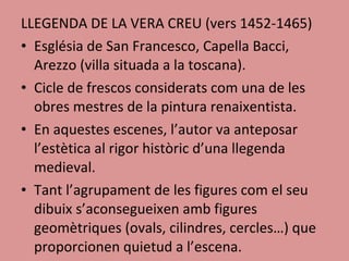 LLEGENDA DE LA VERA CREU (vers 1452-1465) Església de San Francesco, Capella Bacci, Arezzo (villa situada a la toscana). Cicle de frescos considerats com una de les obres mestres de la pintura renaixentista.  En aquestes escenes, l’autor va anteposar l’estètica al rigor històric d’una llegenda medieval. Tant l’agrupament de les figures com el seu dibuix s’aconsegueixen amb figures geomètriques (ovals, cilindres, cercles…) que proporcionen quietud a l’escena. 