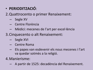 PERIODITZACIÓ :  Quattrocento o primer Renaixement: Segle XV Centre Florència Mèdici: mecenes de l’art per excel·lència Cinquecento o alt Renaixement: Segle XVI Centre Roma Els papes van esdevenir els nous mecenes i l’art va quedar sotmès a la religió. Manierisme: A partir de 1525: decadència del Renaixement. 