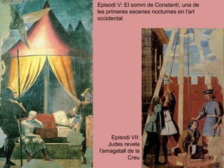 Episodi V: El somni de Constantí, una de les primeres escenes nocturnes en l'art occidental  Episodi VII: Judes revela l'amagatall de la Creu 