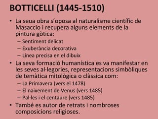 BOTTICELLI (1445-1510) La seua obra s’oposa al naturalisme científic de Masaccio i recupera alguns elements de la pintura gòtica: Sentiment delicat Exuberància decorativa Línea precisa en el dibuix La seva formació humanística es va manifestar en les seves al·legories, representacions simbòliques de temàtica mitològica o clàssica com: La Primavera (vers el 1478) El naixement de Venus (vers 1485) Pal·les i el centaure (vers 1485) També es autor de retrats i nombroses composicions religioses. 