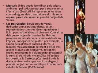 Mercuri :  El déu queda identificat pels calçats amb ales i pel caduceu usat per a separar serps i fer la pau (Botticelli ha representat les serps com a dragons alats); amb el seu elm i la seua espasa, pareix clarament el guardià del jardí de Venus.  Les tres Gràcies:  Servidores de Venus, dedicades a una graciosa dansa, estan representades com tres jóvens quasi nues i lluint pentinats elaborats i diversos. Com altres dels personatges del quadro, les Gràcies pareixen ser retrats de persones existents en l'època i conegudes del pintor: per exemple, la Gràcia de la dreta és Caterina Sforza. La hipòtesi més acreditada referent a estes tres jóvens és que la de l'esquerra, de cabells rebels, representa la Voluptuositat ( Voluptas),  la central, de mirada melancòlica i d'actitud introvertida, la Castedat  (Castitas),  i la de la dreta, amb un collar que sosté un elegant i preciós penjoll i un vel subtil que li cobreix els cabells, la Bellesa  (Pulchritudo). 