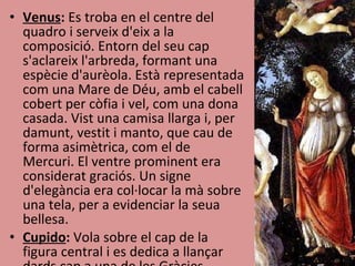Venus :  Es troba en el centre del quadro i serveix d'eix a la composició. Entorn del seu cap s'aclareix l'arbreda, formant una espècie d'aurèola. Està representada com una Mare de Déu, amb el cabell cobert per còfia i vel, com una dona casada. Vist una camisa llarga i, per damunt, vestit i manto, que cau de forma asimètrica, com el de Mercuri. El ventre prominent era considerat graciós. Un signe d'elegància era col·locar la mà sobre una tela, per a evidenciar la seua bellesa. Cupido :  Vola sobre el cap de la figura central i es dedica a llançar dards cap a una de les Gràcies 