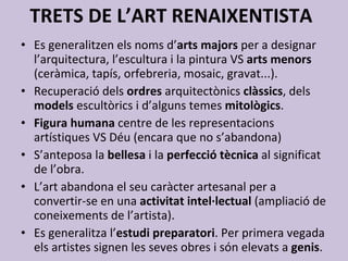 TRETS DE L’ART RENAIXENTISTA Es generalitzen els noms d’ arts majors  per a designar l’arquitectura, l’escultura i la pintura VS  arts menors  (ceràmica, tapís, orfebreria, mosaic, gravat...). Recuperació dels  ordres  arquitectònics  clàssics , dels  models  escultòrics i d’alguns temes  mitològics . Figura humana  centre de les representacions artístiques VS Déu (encara que no s’abandona) S’anteposa la  bellesa  i la  perfecció tècnica  al significat de l’obra. L’art abandona el seu caràcter artesanal per a convertir-se en una  activitat intel·lectual  (ampliació de coneixements de l’artista). Es generalitza l’ estudi preparatori . Per primera vegada els artistes signen les seves obres i són elevats a  genis .  