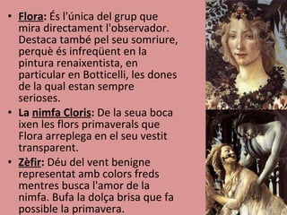 Flora :  És l'única del grup que mira directament l'observador. Destaca també pel seu somriure, perquè és infreqüent en la pintura renaixentista, en particular en Botticelli, les dones de la qual estan sempre serioses. La  nimfa Cloris :  De la seua boca ixen les flors primaverals que Flora arreplega en el seu vestit transparent. Zèfir :  Déu del vent benigne representat amb colors freds mentres busca l'amor de la nimfa. Bufa la dolça brisa que fa possible la primavera. 