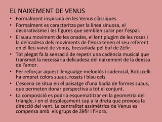 EL NAIXEMENT DE VENUS Formalment inspirada en les Venus clàssiques. Formalment es caracteritza per la línea sinuosa, el decorativisme i les figures que semblen surar per l’espai. El suau moviment de les onades, el lent plugim de les roses i la delicadesa dels moviments de l'Hora tenen el seu referent en el lleu vaivé de venus, bressolada pel buf de Zèfir.  Tot plegat fa la sensació de repetir una cadència musical que transmet la necessària delicadesa del naixement de la deessa de l'amor.   Per reforçar aquest llenguatge melodiós i cadencial, Boticcelli ha emprat colors suaus, rosats i blau cels.   L'escena se situa en el paisatge d'una badia de formes suaus, que permeten donar perspectiva a tot el conjunt.  La composició es podria esquematitzar en la geometria del triangle, i en el desplaçament cap a la dreta que provoca la direcció del vent. La centralitat assimètrica de Venus es compensa amb  els grups de Zèfir i l'Hora. 
