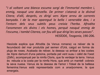 " I al voltant una blanca escuma sorgí de l'immortal membre i, enmig, nasqué una donzella. De primer s'atansà a la divinal Citera; d'allí, després, es dirigí vers Xipre arreu de corrents banyada. I de la mar aparegué la bella i venerable dea, i a l'entorn dels seus subtils peus creixia l'herba. Afrodita l'anomenen els divins i els homes, perquè nasqué enmig de l'escuma, i també Citerea, car fou allí que dirigí les seves passes”.  HESÍODE,  Teogonia , 190-206. Hesíode explica que Afrodita (la Venus romana) va néixer de la fecundació del mar produïda pel semen d'Urà, caigut en forma de pluja de roses. Acabada de néixer, la deessa va arribar a les costes de Xipre damunt d'una petxina, portada pel vent suau i càlid de l'oest (Zèfir), acompanyat per la nimfa Cloris, que fa verdejar la terra. Venus és  rebuda a la costa per la nimfa Hora, que amb un mantell  cobreix la seva nuesa. Venus és la deessa de l'amor i l'ideal de la bellesa femenina.Venus està representada com a  anadyomene , la que emergeix. 