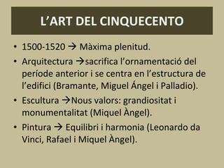 L’ART DEL CINQUECENTO 1500-1520    Màxima plenitud. Arquitectura   sacrifica l’ornamentació del període anterior i se centra en l’estructura de l’edifici (Bramante, Miguel Ángel i Palladio). Escultura   Nous valors: grandiositat i monumentalitat (Miquel Àngel). Pintura    Equilibri i harmonia (Leonardo da Vinci, Rafael i Miquel Àngel). 