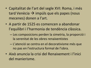 Capitalitat de l’art del segle XVI: Roma, i més tard Venècia    impúls que els papes (nous mecenes) donen a l’art. A partir de 1525 es comencen a abandonar l’equilibri i l’harmonia de tendència clàssica. Les composicions perden la simetria, la proporció i la serenitat de les obres renaixentistes L’atenció se centra en el decorativisme més que no pas en l’estructura formal de l’obra. Això anuncia la crisi del Renaixement i l’inici del manierisme. 