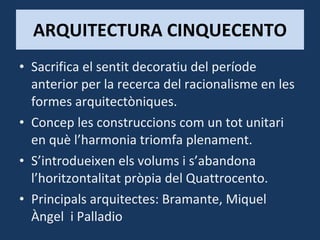 ARQUITECTURA CINQUECENTO Sacrifica el sentit decoratiu del període anterior per la recerca del racionalisme en les formes arquitectòniques. Concep les construccions com un tot unitari en què l’harmonia triomfa plenament. S’introdueixen els volums i s’abandona l’horitzontalitat pròpia del Quattrocento. Principals arquitectes: Bramante, Miquel Àngel  i Palladio 