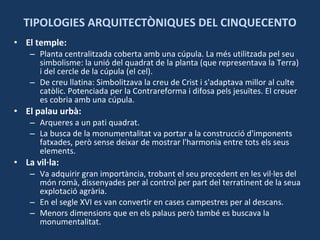 TIPOLOGIES ARQUITECTÒNIQUES DEL CINQUECENTO El temple: Planta centralitzada coberta amb una cúpula. La més utilitzada pel seu simbolisme: la unió del quadrat de la planta (que representava la Terra) i del cercle de la cúpula (el cel). De creu llatina: Simbolitzava la creu de Crist i s'adaptava millor al culte catòlic. Potenciada per la Contrareforma i difosa pels jesuïtes. El creuer es cobria amb una cúpula. El palau urbà:  Arqueres a un pati quadrat.  La busca de la monumentalitat va portar a la construcció d'imponents fatxades, però sense deixar de mostrar l'harmonia entre tots els seus elements. La vil·la: Va adquirir gran importància, trobant el seu precedent en les vil·les del món romà, dissenyades per al control per part del terratinent de la seua explotació agrària.  En el segle XVI es van convertir en cases campestres per al descans.  Menors dimensions que en els palaus però també es buscava la monumentalitat. 