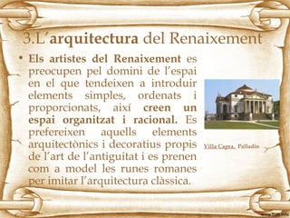 3.L’arquitectura del Renaixement
• Els artistes del Renaixement es
preocupen pel domini de l’espai
en el que tendeixen a introduir
elements simples, ordenats i
proporcionats, així creen un
espai organitzat i racional. Es
prefereixen aquells elements
arquitectònics i decoratius propis
de l’art de l’antiguitat i es prenen
com a model les runes romanes
per imitar l’arquitectura clàssica.
Villa Capra. Palladio
 