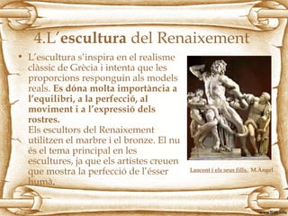 4.L’escultura del Renaixement
• L’escultura s’inspira en el realisme
clàssic de Grècia i intenta que les
proporcions responguin als models
reals. Es dóna molta importància a
l’equilibri, a la perfecció, al
moviment i a l’expressió dels
rostres.
Els escultors del Renaixement
utilitzen el marbre i el bronze. El nu
és el tema principal en les
escultures, ja que els artistes creuen
que mostra la perfecció de l’ésser
humà.
Laocont i els seus fills. M.Àngel
 