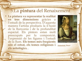 5.La pintura del Renaixement
• La pintura va representar la realitat
en tres dimensions gràcies a
l’estudi de la perspectiva. D’aquesta
manera l’artista produeix la il·lusió
de la llunyania i de la profunditat
espacial. Els pintors estan molt
preocupats per la composició,
l’expressió de les figures i l’estudi
de la llum. Els temes més freqüents
són el retrat, els temes religiosos i
els mitològics. .
Autoretrat. Durer
 