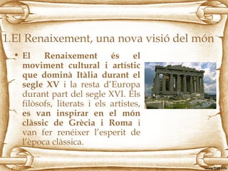 1.El Renaixement, una nova visió del món
• El Renaixement és el
moviment cultural i artístic
que dominà Itàlia durant el
segle XV i la resta d’Europa
durant part del segle XVI. Els
filòsofs, literats i els artistes,
es van inspirar en el món
clàssic de Grècia i Roma i
van fer renéixer l’esperit de
l’època clàssica.
 