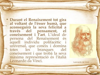 • Durant el Renaixement tot gira
al voltant de l'ésser humà, que
aconseguirà la seva felicitat a
través del pensament, el
coneixement i l’art. L’ideal de
persona del Renaixement és
aquell individu polifacètic i
universal, que coneix i domina
totes les branques del
coneixement i que trobà la seva
màxima representació és l'italià
Leonardo da Vinci. Leonardo da Vinci
 