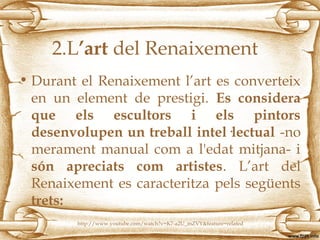 2.L’art del Renaixement
• Durant el Renaixement l’art es converteix
en un element de prestigi. Es considera
que els escultors i els pintors
desenvolupen un treball intel·lectual -no
merament manual com a l'edat mitjana- i
són apreciats com artistes. L’art del
Renaixement es caracteritza pels següents
trets:
http://www.youtube.com/watch?v=K7-a2U_mZVY&feature=related
 