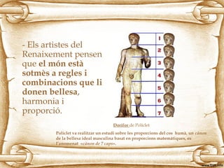 - Els artistes del
Renaixement pensen
que el món està
sotmès a regles i
combinacions que li
donen bellesa,
harmonia i
proporció.
Dorífor de Políclet
Políclet va realitzar un estudi sobre les proporcions del cos humà, un cànon
de la bellesa ideal masculina basat en proporcions matemátiques, es
l’anomenat «cànon de 7 caps».
 