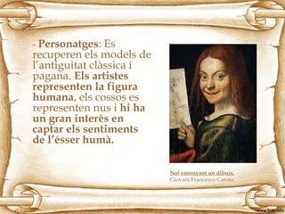 - Personatges: Es
recuperen els models de
l’antiguitat clàssica i
pagana. Els artistes
representen la figura
humana, els cossos es
representen nus i hi ha
un gran interès en
captar els sentiments
de l’ésser humà.
Noi ensenyant un dibuix.
Giovani Francesco Caroto
 