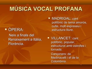 MÚSICA VOCAL PROFANAMÚSICA VOCAL PROFANA
 ÒPERAÒPERA::
Neix a finals delNeix a finals del
Renaixement a Itàlia,Renaixement a Itàlia,
Florència.Florència.
 MADRIGAL:MADRIGAL: cantcant
polifònic de tema amorós,polifònic de tema amorós,
culte, molt expressiu iculte, molt expressiu i
estructura lliure.estructura lliure.
 VILLANCET:VILLANCET: cantcant
polifònic, popular,polifònic, popular,
estructurat amb estrofes iestructurat amb estrofes i
tornada.tornada.
Cançoners: deCançoners: de
Medinacelli i el de laMedinacelli i el de la
Colombina.Colombina.
 
