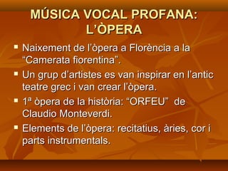 MÚSICA VOCAL PROFANA:MÚSICA VOCAL PROFANA:
L’ÒPERAL’ÒPERA
 Naixement de l’òpera a Florència a laNaixement de l’òpera a Florència a la
“Camerata fiorentina”.“Camerata fiorentina”.
 Un grup d’artistes es van inspirar en l’anticUn grup d’artistes es van inspirar en l’antic
teatre grec i van crear l’òpera.teatre grec i van crear l’òpera.
 1ª òpera de la història: “ORFEU” de1ª òpera de la història: “ORFEU” de
Claudio Monteverdi.Claudio Monteverdi.
 Elements de l’òpera: recitatius, àries, cor iElements de l’òpera: recitatius, àries, cor i
parts instrumentals.parts instrumentals.
 